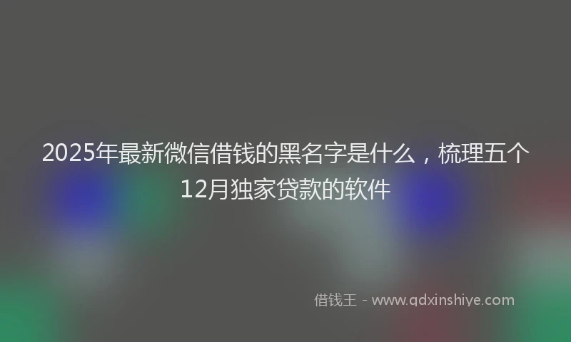 2025年最新微信借钱的黑名字是什么，梳理五个12月独家贷款的软件