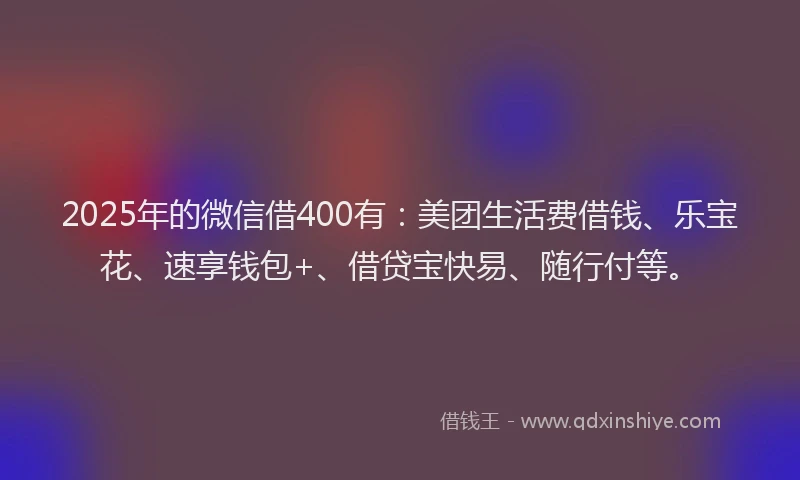 2025年的微信借400有：美团生活费借钱、乐宝花、速享钱包+、借贷宝快易、随行付等。