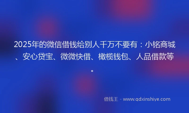 2025年的微信借钱给别人千万不要有：小铭商城、安心贷宝、微微快借、橄榄钱包、人品借款等。