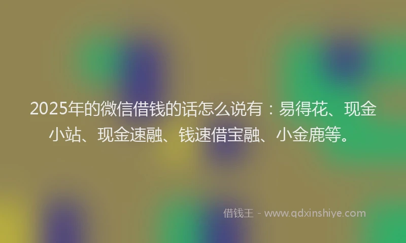 2025年的微信借钱的话怎么说有：易得花、现金小站、现金速融、钱速借宝融、小金鹿等。