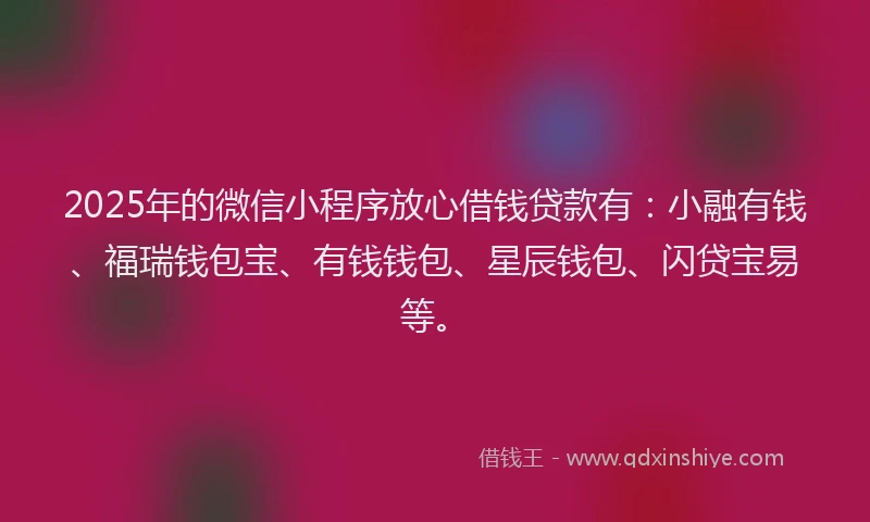 2025年的微信小程序放心借钱贷款有：小融有钱、福瑞钱包宝、有钱钱包、星辰钱包、闪贷宝易等。