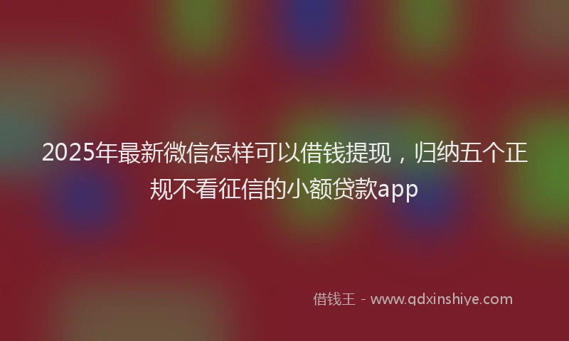 2025年最新微信怎样可以借钱提现，归纳五个正规不看征信的小额贷款app