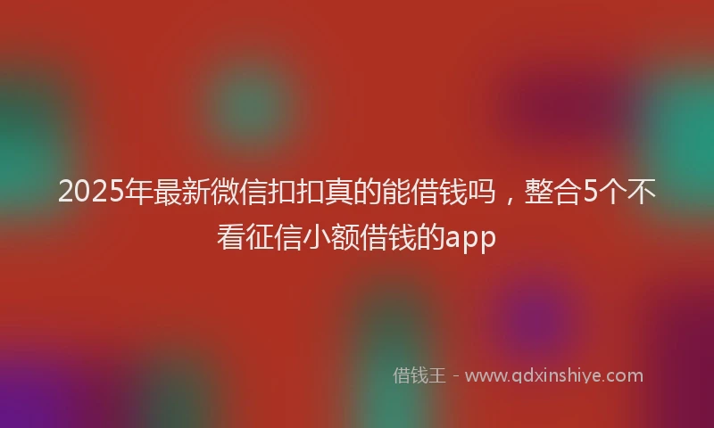 2025年最新微信扣扣真的能借钱吗，整合5个不看征信小额借钱的app