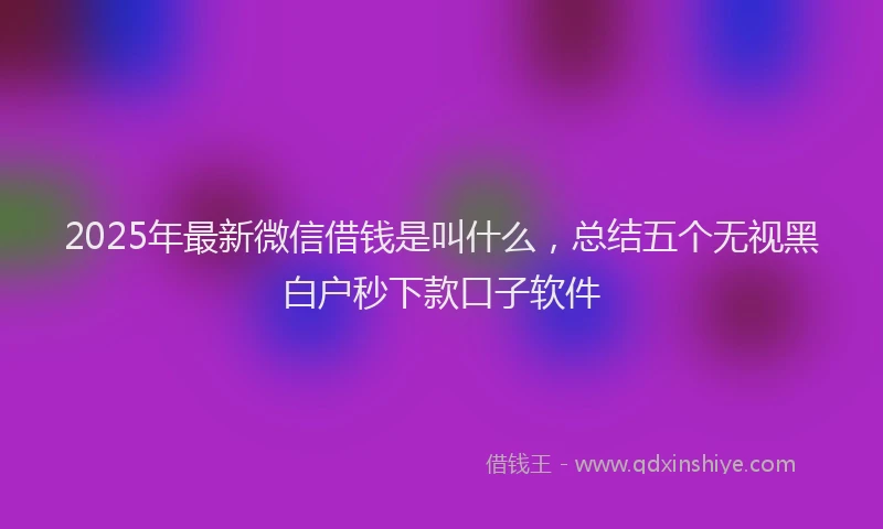 2025年最新微信借钱是叫什么，总结五个无视黑白户秒下款口子软件