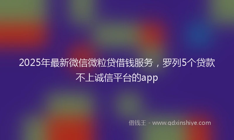 2025年最新微信微粒贷借钱服务，罗列5个贷款不上诚信平台的app