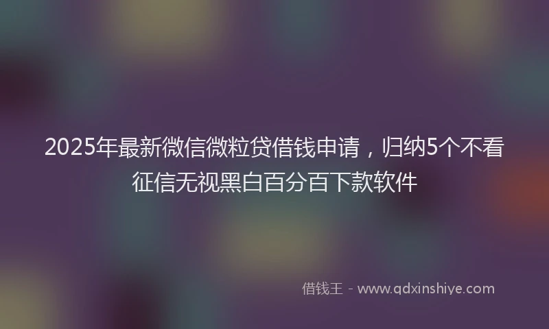 2025年最新微信微粒贷借钱申请，归纳5个不看征信无视黑白百分百下款软件