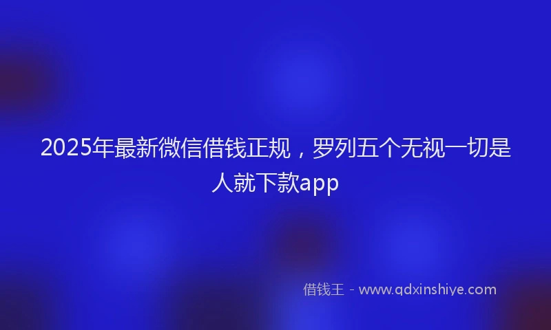 2025年最新微信借钱正规，罗列五个无视一切是人就下款app