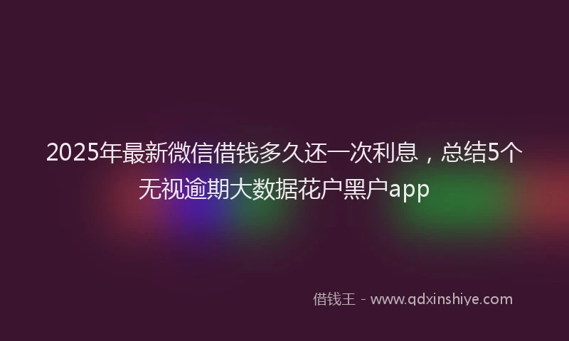 2025年最新微信借钱多久还一次利息，总结5个无视逾期大数据花户黑户app