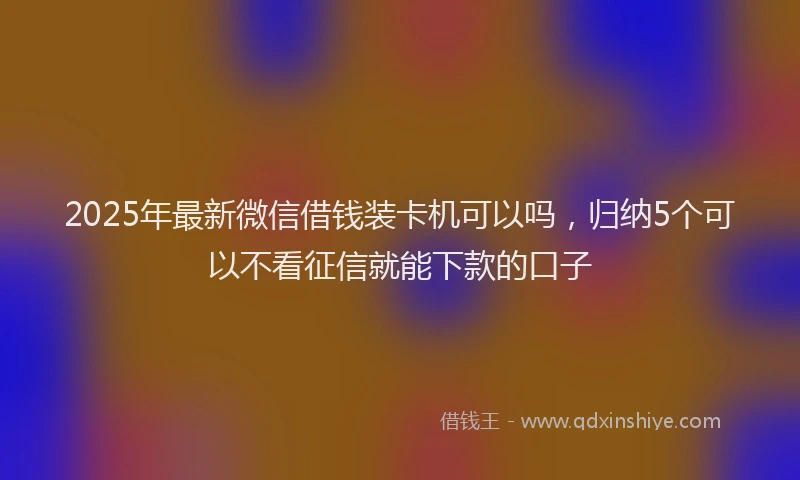 2025年最新微信借钱装卡机可以吗，归纳5个可以不看征信就能下款的口子