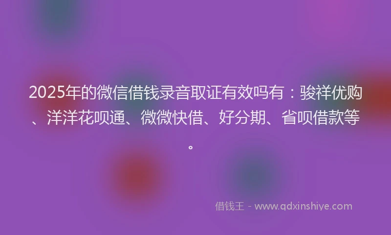 2025年的微信借钱录音取证有效吗有：骏祥优购、洋洋花呗通、微微快借、好分期、省呗借款等。