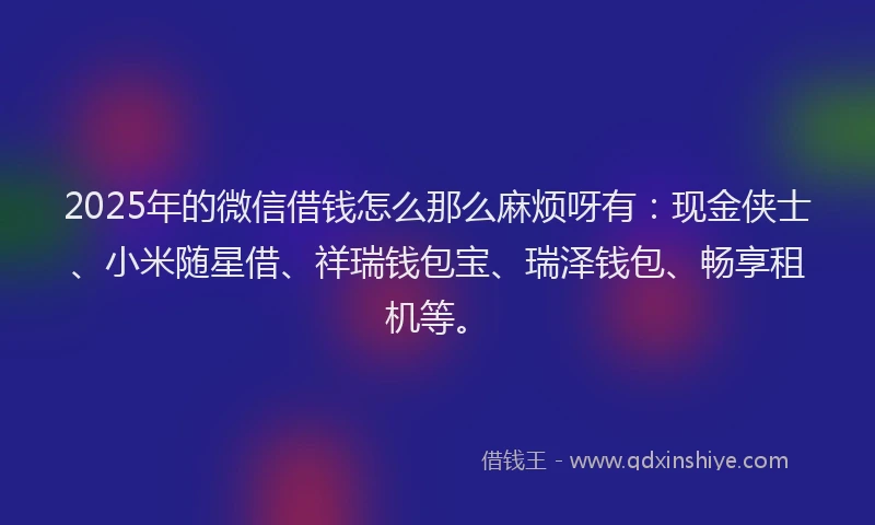 2025年的微信借钱怎么那么麻烦呀有：现金侠士、小米随星借、祥瑞钱包宝、瑞泽钱包、畅享租机等。