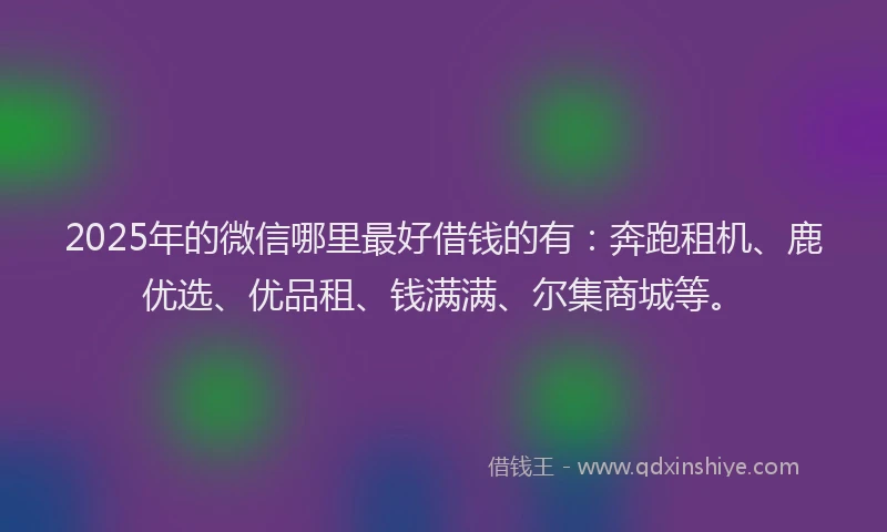 2025年的微信哪里最好借钱的有：奔跑租机、鹿优选、优品租、钱满满、尔集商城等。