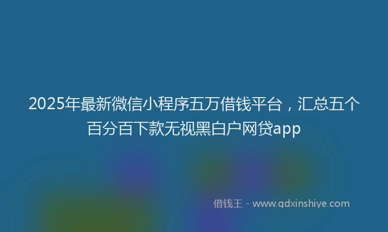 2025年最新微信小程序五万借钱平台，汇总五个百分百下款无视黑白户网贷app