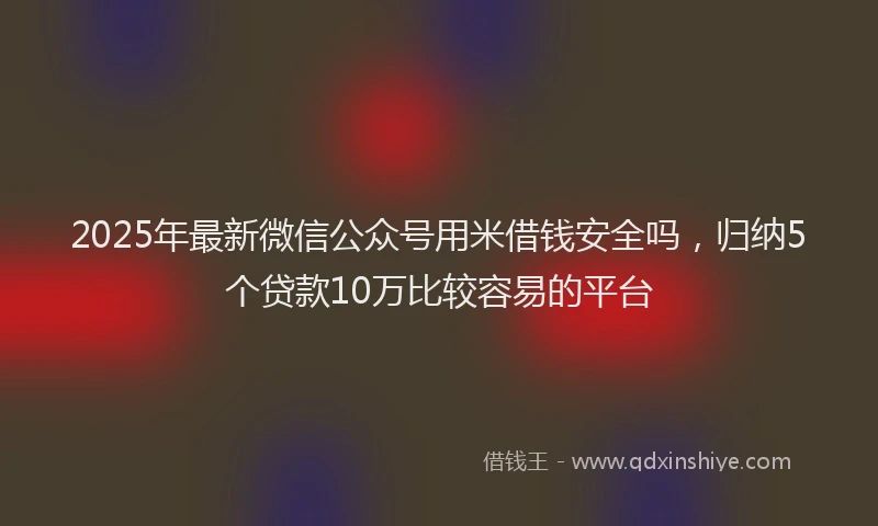 2025年最新微信公众号用米借钱安全吗，归纳5个贷款10万比较容易的平台