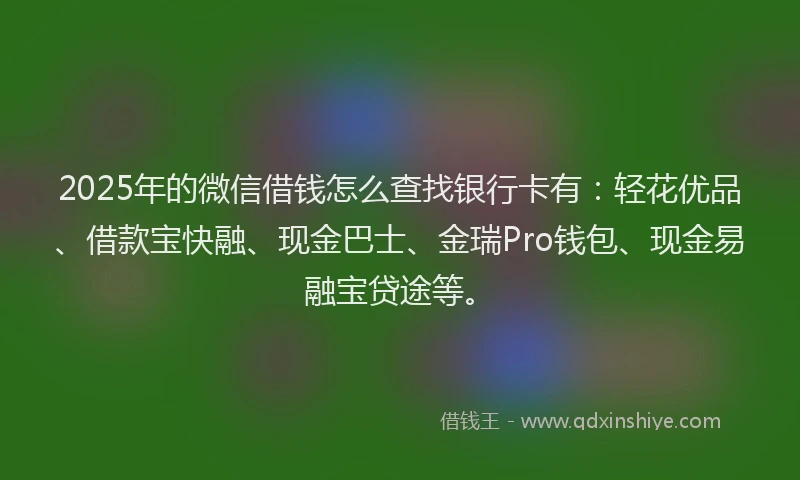 2025年的微信借钱怎么查找银行卡有：轻花优品、借款宝快融、现金巴士、金瑞Pro钱包、现金易融宝贷途等。