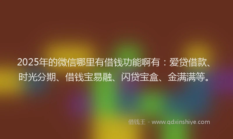 2025年的微信哪里有借钱功能啊有：爱贷借款、时光分期、借钱宝易融、闪贷宝盒、金满满等。