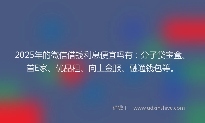 2025年的微信借钱利息便宜吗有：分子贷宝盒、首E家、优品租、向上金服、融通钱包等。