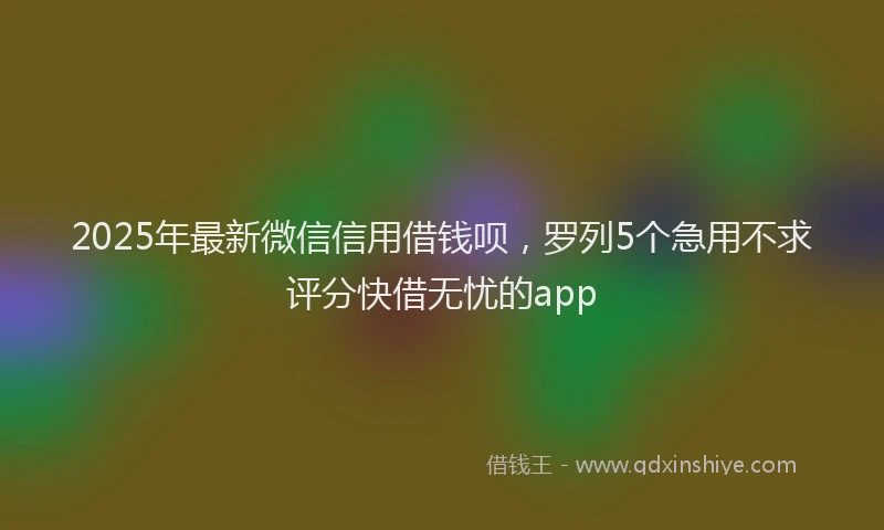 2025年最新微信信用借钱呗，罗列5个急用不求评分快借无忧的app