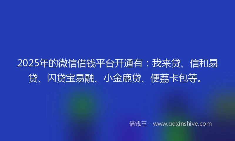 2025年的微信借钱平台开通有：我来贷、信和易贷、闪贷宝易融、小金鹿贷、便荔卡包等。