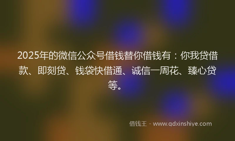2025年的微信公众号借钱替你借钱有：你我贷借款、即刻贷、钱袋快借通、诚信一周花、臻心贷等。