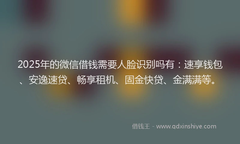 2025年的微信借钱需要人脸识别吗有：速享钱包、安逸速贷、畅享租机、固金快贷、金满满等。