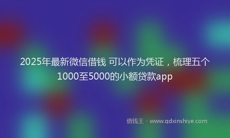 2025年最新微信借钱 可以作为凭证，梳理五个1000至5000的小额贷款app