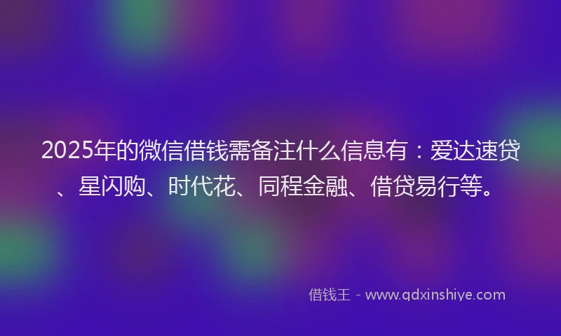 2025年的微信借钱需备注什么信息有：爱达速贷、星闪购、时代花、同程金融、借贷易行等。