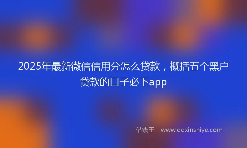 2025年最新微信信用分怎么贷款，概括五个黑户贷款的口子必下app