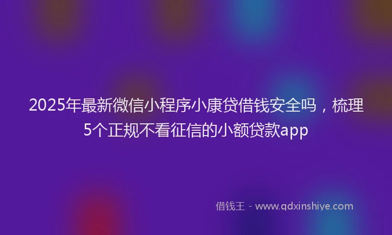 2025年最新微信小程序小康贷借钱安全吗，梳理5个正规不看征信的小额贷款app