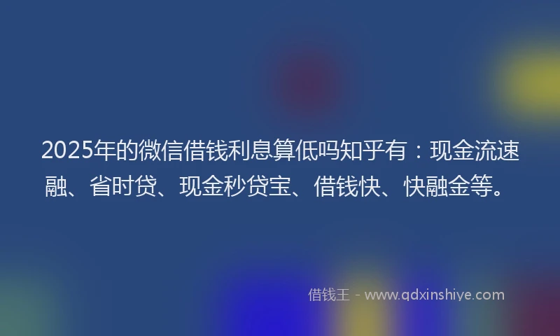 2025年的微信借钱利息算低吗知乎有：现金流速融、省时贷、现金秒贷宝、借钱快、快融金等。