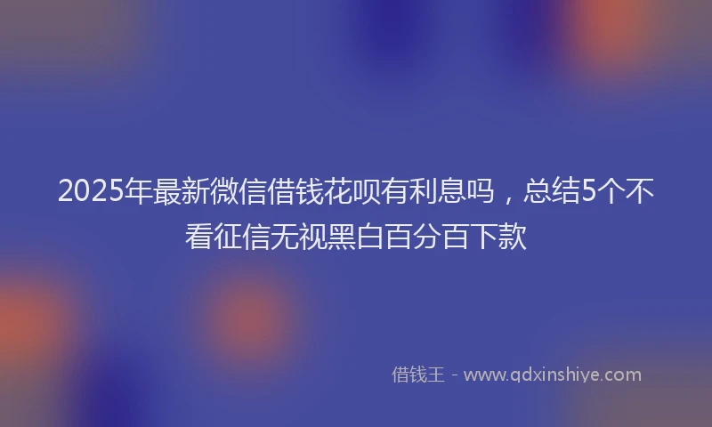2025年最新微信借钱花呗有利息吗，总结5个不看征信无视黑白百分百下款