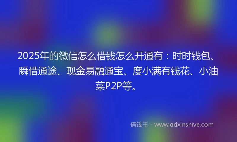 2025年的微信怎么借钱怎么开通有：时时钱包、瞬借通途、现金易融通宝、度小满有钱花、小油菜P2P等。