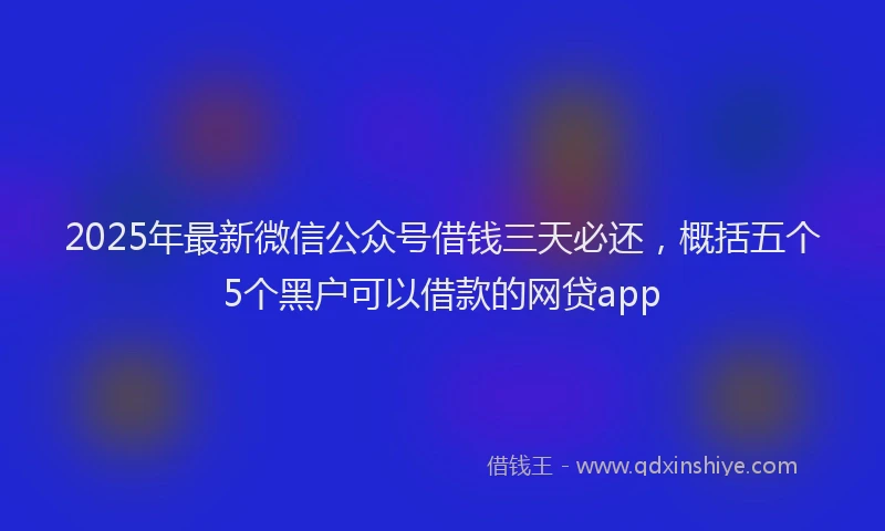 2025年最新微信公众号借钱三天必还，概括五个5个黑户可以借款的网贷app
