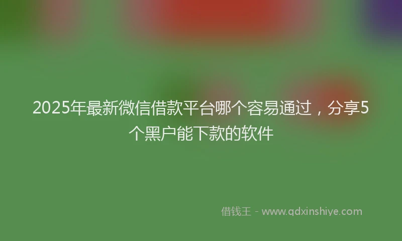 2025年最新微信借款平台哪个容易通过，分享5个黑户能下款的软件