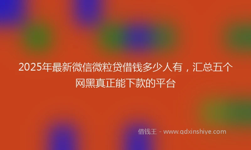 2025年最新微信微粒贷借钱多少人有，汇总五个网黑真正能下款的平台