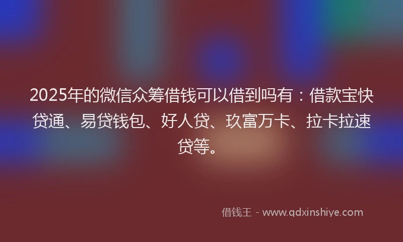 2025年的微信众筹借钱可以借到吗有：借款宝快贷通、易贷钱包、好人贷、玖富万卡、拉卡拉速贷等。