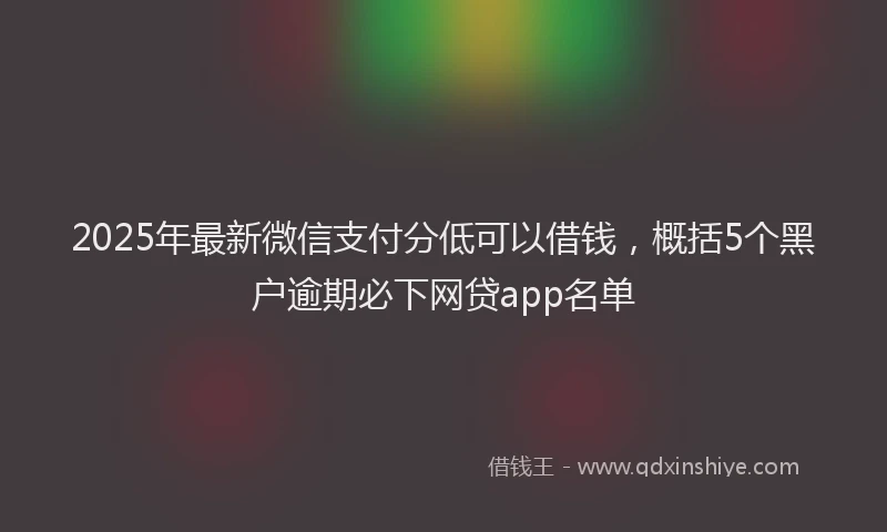 2025年最新微信支付分低可以借钱，概括5个黑户逾期必下网贷app名单