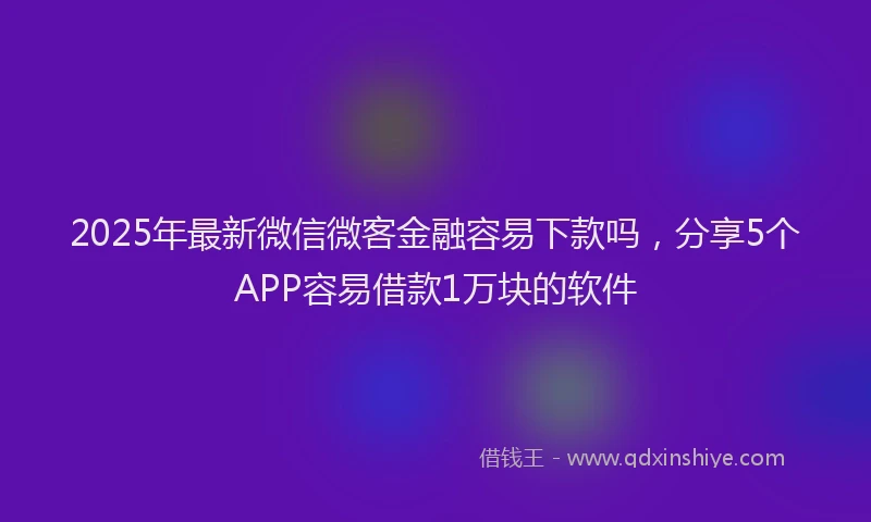 2025年最新微信微客金融容易下款吗，分享5个APP容易借款1万块的软件