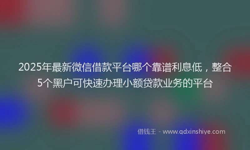 2025年最新微信借款平台哪个靠谱利息低，整合5个黑户可快速办理小额贷款业务的平台