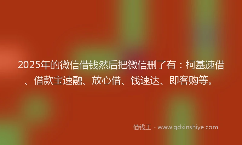 2025年的微信借钱然后把微信删了有：柯基速借、借款宝速融、放心借、钱速达、即客购等。