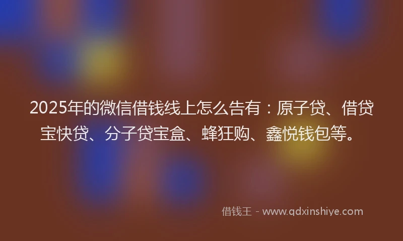 2025年的微信借钱线上怎么告有：原子贷、借贷宝快贷、分子贷宝盒、蜂狂购、鑫悦钱包等。