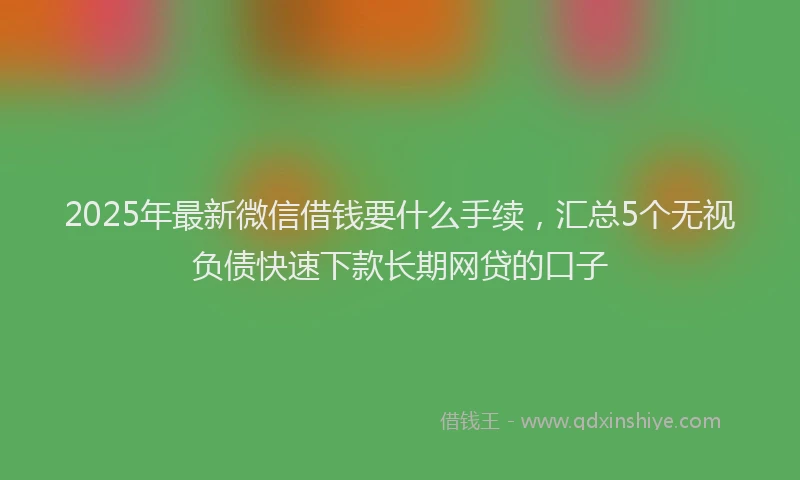 2025年最新微信借钱要什么手续，汇总5个无视负债快速下款长期网贷的口子