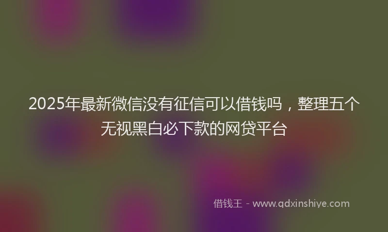 2025年最新微信没有征信可以借钱吗，整理五个无视黑白必下款的网贷平台