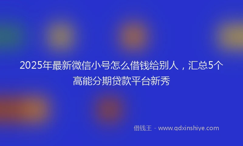 2025年最新微信小号怎么借钱给别人，汇总5个高能分期贷款平台新秀