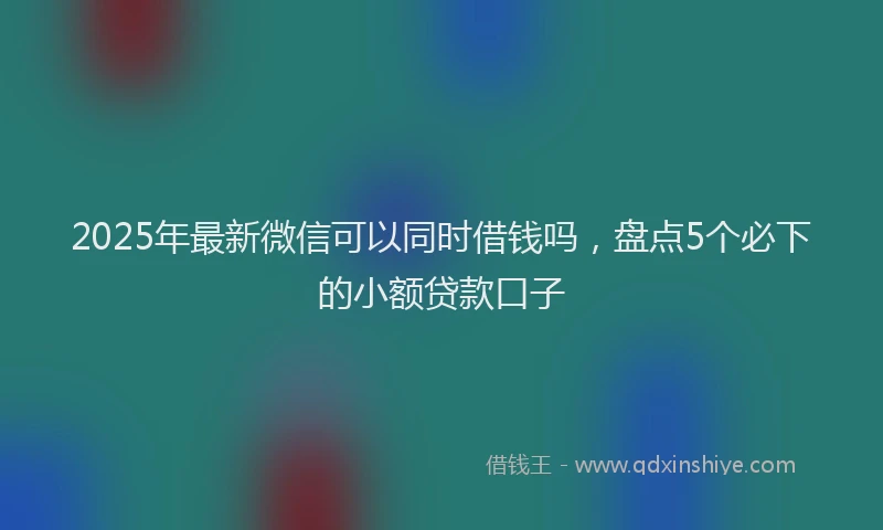 2025年最新微信可以同时借钱吗，盘点5个必下的小额贷款口子