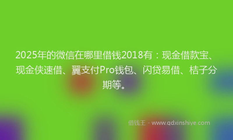 2025年的微信在哪里借钱2018有：现金借款宝、现金侠速借、翼支付Pro钱包、闪贷易借、桔子分期等。