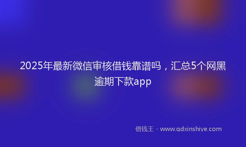 2025年最新微信审核借钱靠谱吗，汇总5个网黑逾期下款app