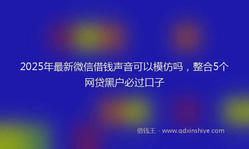 2025年最新微信借钱声音可以模仿吗，整合5个网贷黑户必过口子
