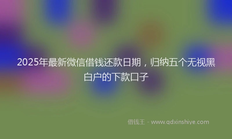 2025年最新微信借钱还款日期，归纳五个无视黑白户的下款口子