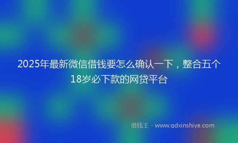 2025年最新微信借钱要怎么确认一下，整合五个18岁必下款的网贷平台